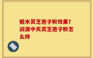 椴木灵芝孢子粉效果？润源中天灵芝孢子粉怎么样