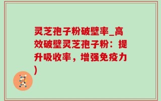 灵芝孢子粉破壁率_高效破壁灵芝孢子粉：提升吸收率，增强免疫力)