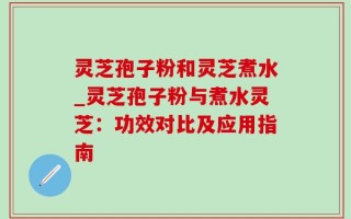 灵芝孢子粉和灵芝煮水_灵芝孢子粉与煮水灵芝：功效对比及应用指南