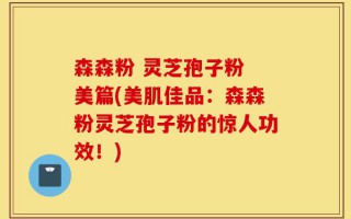 森森粉 灵芝孢子粉 美篇(美肌佳品：森森粉灵芝孢子粉的惊人功效！)