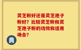 灵芝粉好还是灵芝孢子粉好？比较灵芝粉和灵芝孢子粉的功效和适用场合？