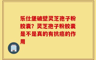 乐仕堡破壁灵芝孢子粉胶囊？灵芝孢子粉胶囊是不是真的有抗癌的作用