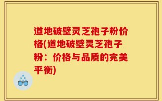 道地破壁灵芝孢子粉价格(道地破壁灵芝孢子粉：价格与品质的完美平衡)