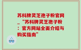 苏科牌灵芝孢子粉官网_“苏科牌灵芝孢子粉：官方网站全面介绍与购买指南”
