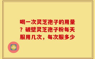 喝一次灵芝孢子的用量？破壁灵芝孢子粉每天服用几次，每次服多少