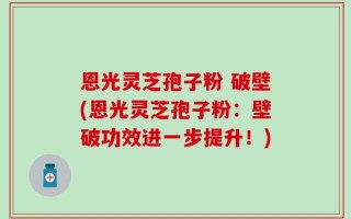 恩光灵芝孢子粉 破壁(恩光灵芝孢子粉：壁破功效进一步提升！)