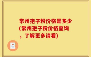 常州孢子粉价格是多少(常州孢子粉价格查询，了解更多请看)