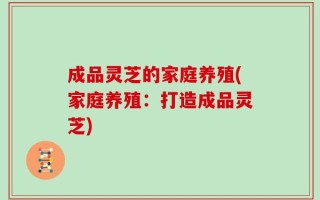 成品灵芝的家庭养殖(家庭养殖：打造成品灵芝)