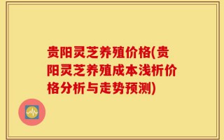 贵阳灵芝养殖价格(贵阳灵芝养殖成本浅析价格分析与走势预测)