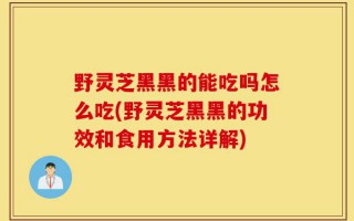 野灵芝黑黑的能吃吗怎么吃(野灵芝黑黑的功效和食用方法详解)