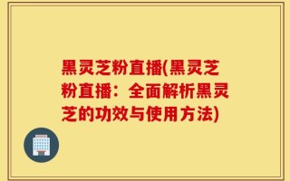 黑灵芝粉直播(黑灵芝粉直播：全面解析黑灵芝的功效与使用方法)