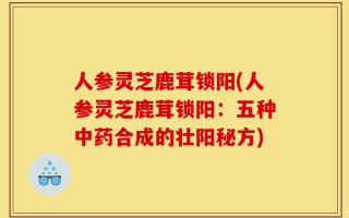 人参灵芝鹿茸锁阳(人参灵芝鹿茸锁阳：五种中药合成的壮阳秘方)