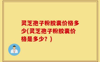 灵芝孢子粉胶囊价格多少(灵芝孢子粉胶囊价格是多少？)