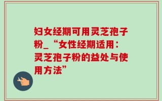 妇女经期可用灵芝孢子粉_“女性经期适用：灵芝孢子粉的益处与使用方法”