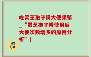 吃灵芝孢子粉大便频繁_“灵芝孢子粉使用后大便次数增多的原因分析”)