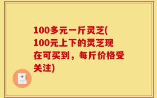 100多元一斤灵芝(100元上下的灵芝现在可买到，每斤价格受关注)