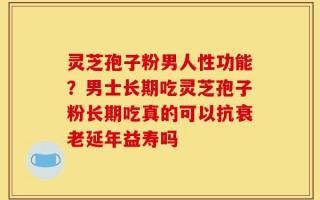 灵芝孢子粉男人性功能？男士长期吃灵芝孢子粉长期吃真的可以抗衰老延年益寿吗
