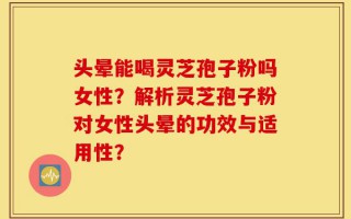 头晕能喝灵芝孢子粉吗女性？解析灵芝孢子粉对女性头晕的功效与适用性？