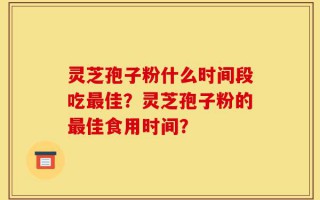 灵芝孢子粉什么时间段吃最佳？灵芝孢子粉的最佳食用时间？