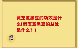 灵芝煮黑豆的功效是什么(灵芝煮黑豆的益处是什么？)