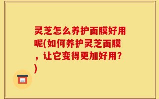 灵芝怎么养护面膜好用呢(如何养护灵芝面膜，让它变得更加好用？)