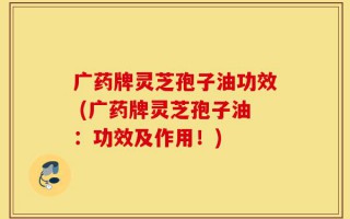 广药牌灵芝孢子油功效 (广药牌灵芝孢子油：功效及作用！)