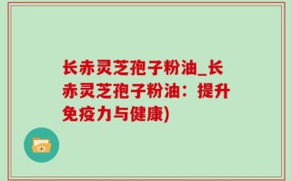 长赤灵芝孢子粉油_长赤灵芝孢子粉油：提升免疫力与健康)