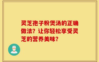 灵芝孢子粉煲汤的正确做法？让你轻松享受灵芝的营养美味？