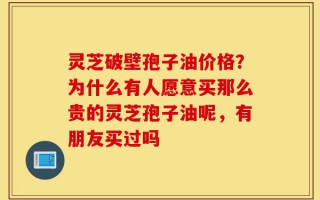 灵芝破壁孢子油价格？为什么有人愿意买那么贵的灵芝孢子油呢，有朋友买过吗
