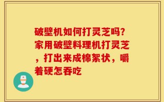 破壁机如何打灵芝吗？家用破壁料理机打灵芝，打出来成棉絮状，嚼着硬怎吞吃