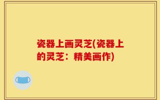 瓷器上画灵芝(瓷器上的灵芝：精美画作)