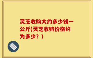 灵芝收购大约多少钱一公斤(灵芝收购价格约为多少？)