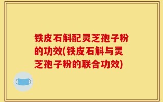 铁皮石斛配灵芝孢子粉的功效(铁皮石斛与灵芝孢子粉的联合功效)