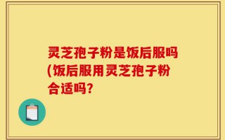 灵芝孢子粉是饭后服吗(饭后服用灵芝孢子粉合适吗？