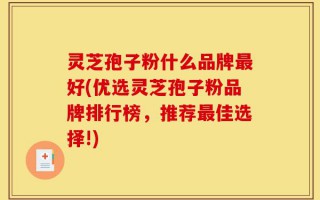 灵芝孢子粉什么品牌最好(优选灵芝孢子粉品牌排行榜，推荐最佳选择!)