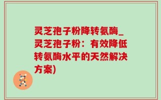 灵芝孢子粉降转氨酶_灵芝孢子粉：有效降低转氨酶水平的天然解决方案)