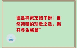 德昌祥灵芝孢子粉：自然馈赠的珍贵之选，揭开养生新篇”