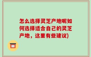 怎么选择灵芝产地呢如何选择适合自己的灵芝产地，这里有些建议)