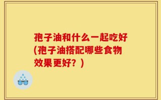 孢子油和什么一起吃好(孢子油搭配哪些食物效果更好？)