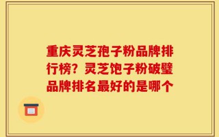 重庆灵芝孢子粉品牌排行榜？灵芝饱子粉破璧品牌排名最好的是哪个