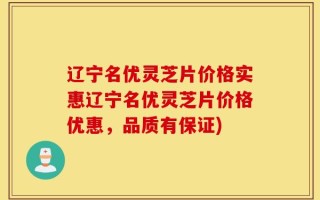 辽宁名优灵芝片价格实惠辽宁名优灵芝片价格优惠，品质有保证)