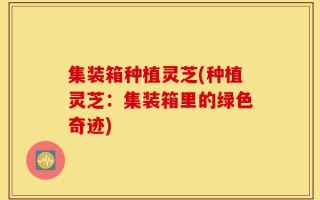 集装箱种植灵芝(种植灵芝：集装箱里的绿色奇迹)
