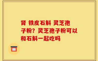 肾 铁皮石斛 灵芝孢子粉？灵芝孢子粉可以和石斛一起吃吗
