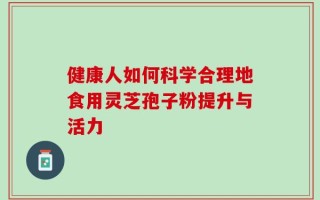 健康人如何科学合理地食用灵芝孢子粉提升与活力