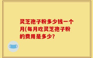 灵芝孢子粉多少钱一个月(每月吃灵芝孢子粉的费用是多少？