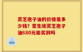 灵芝孢子油的价格是多少钱？意生缘灵芝孢子油680元能买到吗