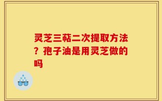 灵芝三萜二次提取方法？孢子油是用灵芝做的吗