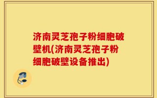 济南灵芝孢子粉细胞破壁机(济南灵芝孢子粉细胞破壁设备推出)