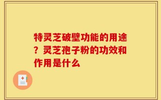 特灵芝破壁功能的用途？灵芝孢子粉的功效和作用是什么