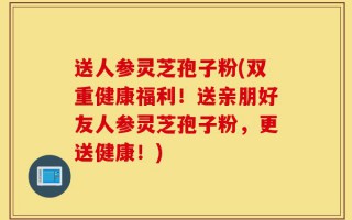 送人参灵芝孢子粉(双重健康福利！送亲朋好友人参灵芝孢子粉，更送健康！)